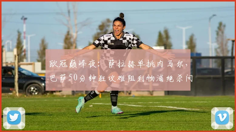 欧冠巅峰夜：萨拉赫单挑内马尔，巴萨50分钟狂攻难阻利物浦绝杀问鼎